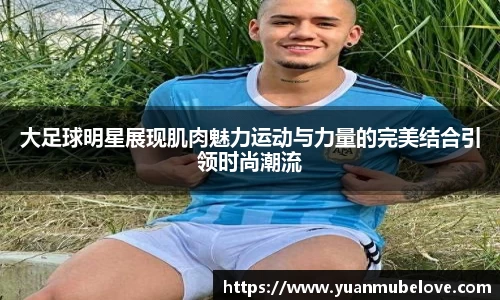 大足球明星展现肌肉魅力运动与力量的完美结合引领时尚潮流