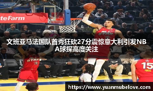 文班亚马法国队首秀狂砍27分震惊意大利引发NBA球探高度关注