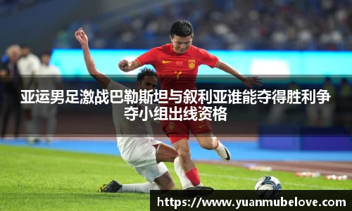 亚运男足激战巴勒斯坦与叙利亚谁能夺得胜利争夺小组出线资格