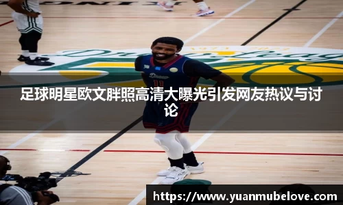 足球明星欧文胖照高清大曝光引发网友热议与讨论