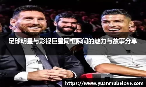 足球明星与影视巨星同框瞬间的魅力与故事分享