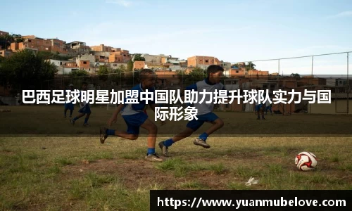巴西足球明星加盟中国队助力提升球队实力与国际形象